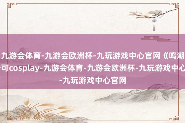 九游会体育-九游会欧洲杯-九玩游戏中心官网《鸣潮》 安可cosplay-九游会体育-九游会欧洲杯-九玩游戏中心官网