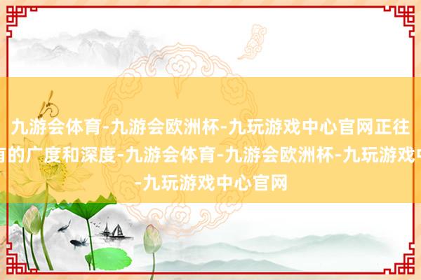九游会体育-九游会欧洲杯-九玩游戏中心官网正往时所未有的广度和深度-九游会体育-九游会欧洲杯-九玩游戏中心官网