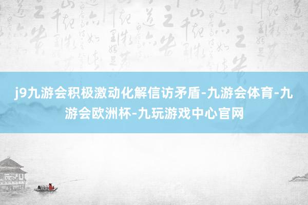 j9九游会积极激动化解信访矛盾-九游会体育-九游会欧洲杯-九玩游戏中心官网