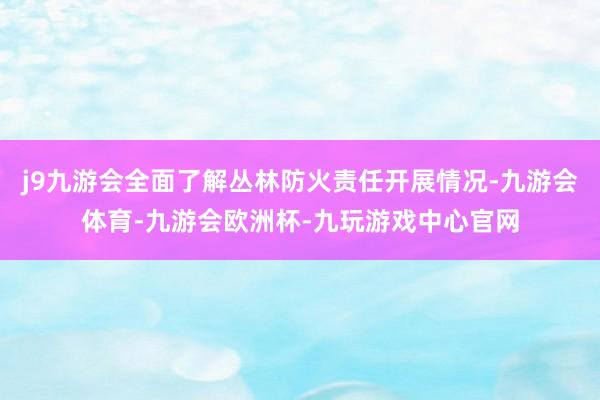 j9九游会全面了解丛林防火责任开展情况-九游会体育-九游会欧洲杯-九玩游戏中心官网