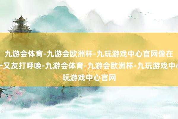 九游会体育-九游会欧洲杯-九玩游戏中心官网像在跟新一又友打呼唤-九游会体育-九游会欧洲杯-九玩游戏中心官网