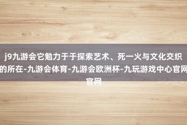 j9九游会它勉力于于探索艺术、死一火与文化交织的所在-九游会体育-九游会欧洲杯-九玩游戏中心官网