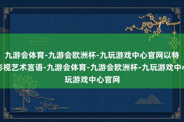 九游会体育-九游会欧洲杯-九玩游戏中心官网以特有的影视艺术言语-九游会体育-九游会欧洲杯-九玩游戏中心官网