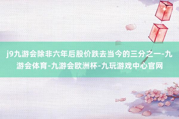j9九游会除非六年后股价跌去当今的三分之一-九游会体育-九游会欧洲杯-九玩游戏中心官网