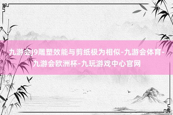 九游会J9雕塑效能与剪纸极为相似-九游会体育-九游会欧洲杯-九玩游戏中心官网