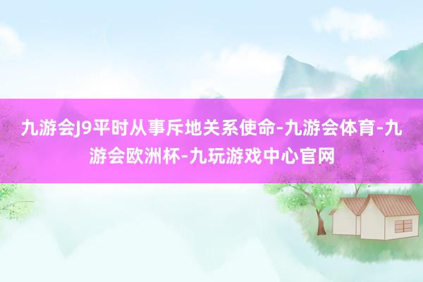 九游会J9平时从事斥地关系使命-九游会体育-九游会欧洲杯-九玩游戏中心官网