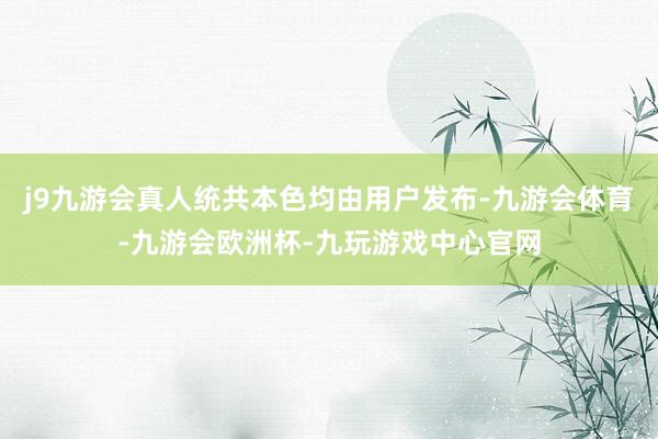 j9九游会真人统共本色均由用户发布-九游会体育-九游会欧洲杯-九玩游戏中心官网