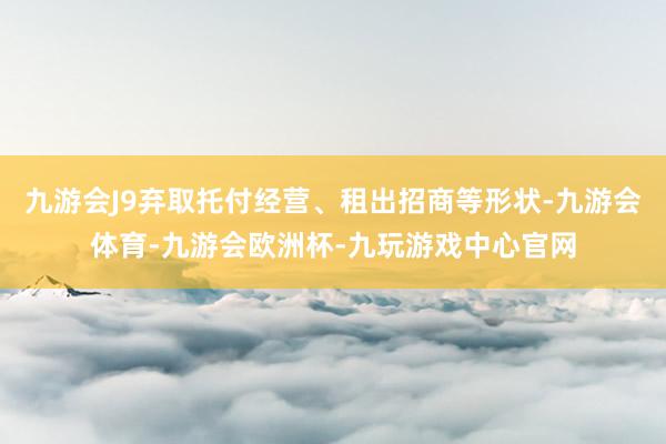 九游会J9弃取托付经营、租出招商等形状-九游会体育-九游会欧洲杯-九玩游戏中心官网