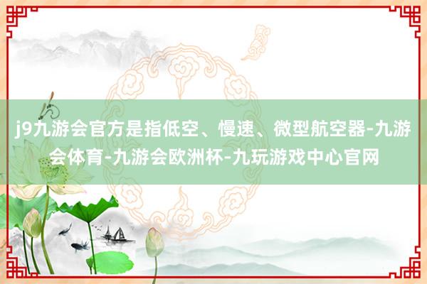 j9九游会官方是指低空、慢速、微型航空器-九游会体育-九游会欧洲杯-九玩游戏中心官网