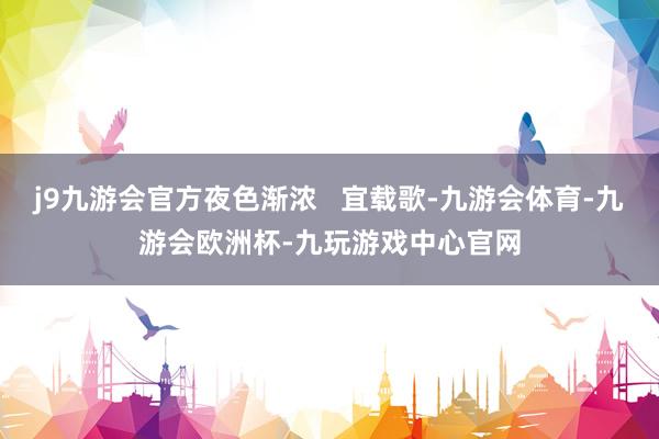 j9九游会官方夜色渐浓   宜载歌-九游会体育-九游会欧洲杯-九玩游戏中心官网