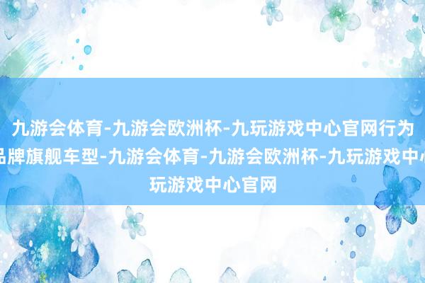 九游会体育-九游会欧洲杯-九玩游戏中心官网行为问界品牌旗舰车型-九游会体育-九游会欧洲杯-九玩游戏中心官网