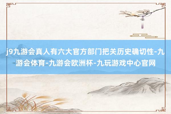j9九游会真人有六大官方部门把关历史确切性-九游会体育-九游会欧洲杯-九玩游戏中心官网