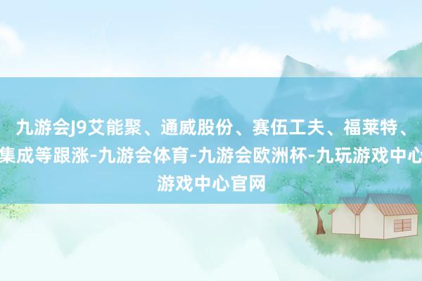 九游会J9艾能聚、通威股份、赛伍工夫、福莱特、协鑫集成等跟涨-九游会体育-九游会欧洲杯-九玩游戏中心官网