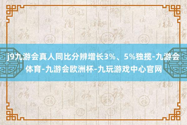 j9九游会真人同比分辨增长3%、5%独揽-九游会体育-九游会欧洲杯-九玩游戏中心官网
