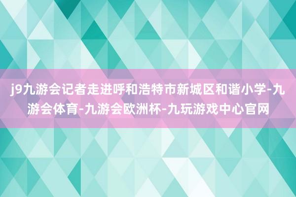 j9九游会记者走进呼和浩特市新城区和谐小学-九游会体育-九游会欧洲杯-九玩游戏中心官网