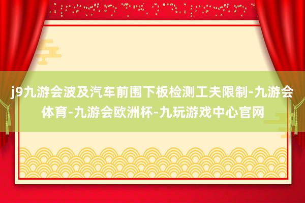 j9九游会波及汽车前围下板检测工夫限制-九游会体育-九游会欧洲杯-九玩游戏中心官网