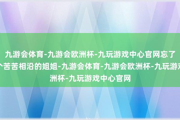 九游会体育-九游会欧洲杯-九玩游戏中心官网忘了死后还有个苦苦相沿的姐姐-九游会体育-九游会欧洲杯-九玩游戏中心官网
