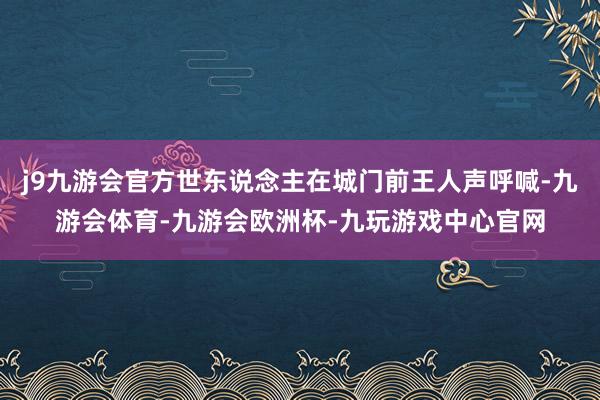 j9九游会官方世东说念主在城门前王人声呼喊-九游会体育-九游会欧洲杯-九玩游戏中心官网