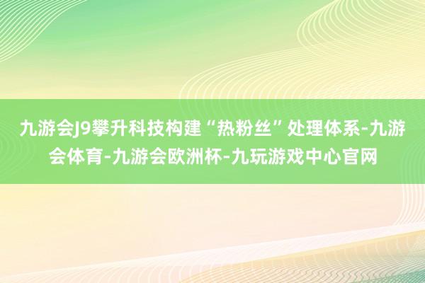 九游会J9攀升科技构建“热粉丝”处理体系-九游会体育-九游会欧洲杯-九玩游戏中心官网