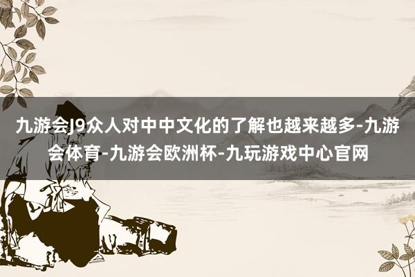九游会J9众人对中中文化的了解也越来越多-九游会体育-九游会欧洲杯-九玩游戏中心官网