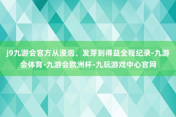 j9九游会官方从浸泡、发芽到得益全程纪录-九游会体育-九游会欧洲杯-九玩游戏中心官网