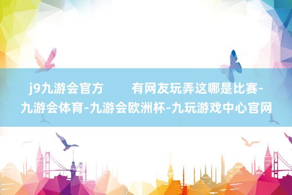 j9九游会官方        有网友玩弄这哪是比赛-九游会体育-九游会欧洲杯-九玩游戏中心官网