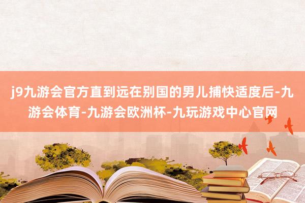 j9九游会官方直到远在别国的男儿捕快适度后-九游会体育-九游会欧洲杯-九玩游戏中心官网
