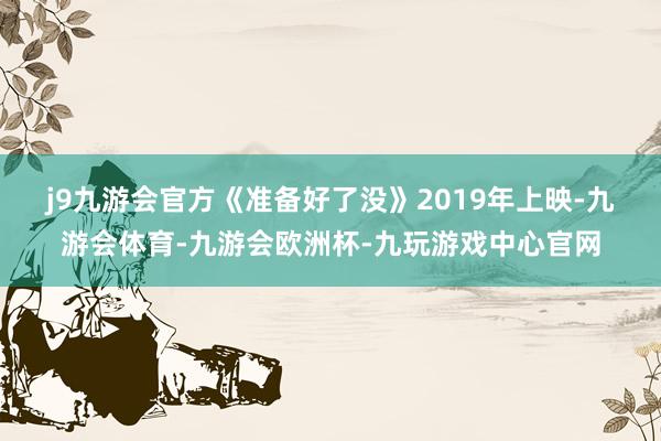 j9九游会官方　　《准备好了没》2019年上映-九游会体育-九游会欧洲杯-九玩游戏中心官网