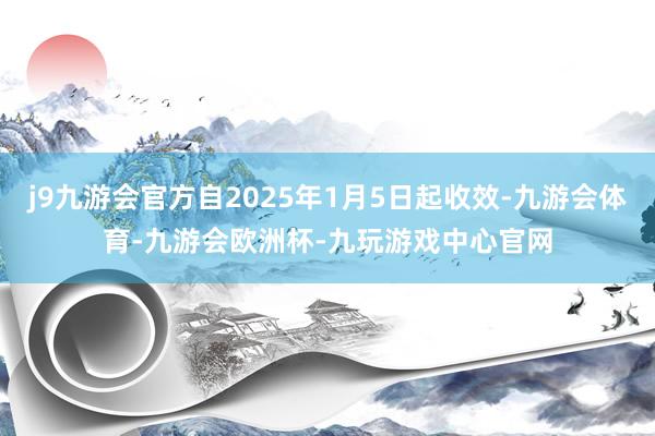 j9九游会官方自2025年1月5日起收效-九游会体育-九游会欧洲杯-九玩游戏中心官网