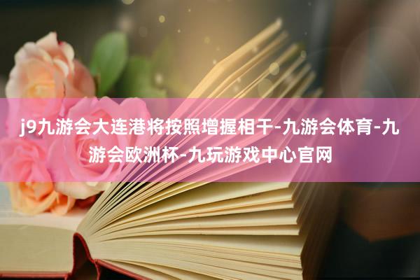 j9九游会大连港将按照增握相干-九游会体育-九游会欧洲杯-九玩游戏中心官网