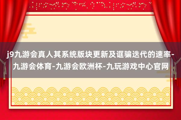 j9九游会真人其系统版块更新及诓骗迭代的速率-九游会体育-九游会欧洲杯-九玩游戏中心官网