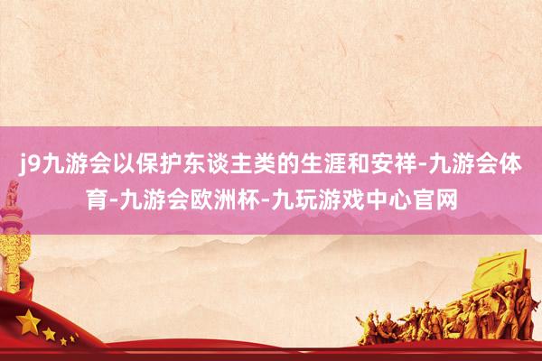 j9九游会以保护东谈主类的生涯和安祥-九游会体育-九游会欧洲杯-九玩游戏中心官网