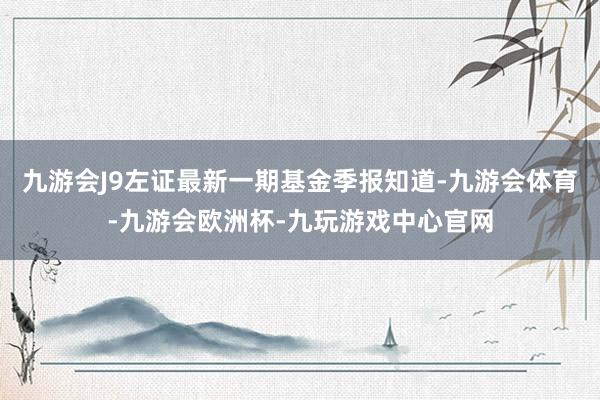 九游会J9左证最新一期基金季报知道-九游会体育-九游会欧洲杯-九玩游戏中心官网
