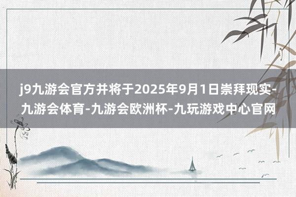 j9九游会官方并将于2025年9月1日崇拜现实-九游会体育-九游会欧洲杯-九玩游戏中心官网