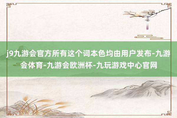 j9九游会官方所有这个词本色均由用户发布-九游会体育-九游会欧洲杯-九玩游戏中心官网
