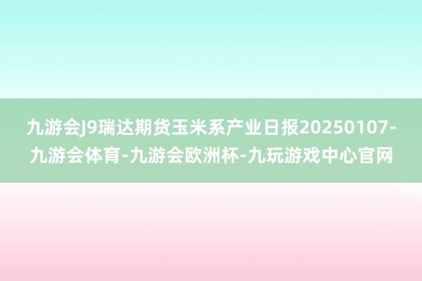 九游会J9瑞达期货玉米系产业日报20250107-九游会体育-九游会欧洲杯-九玩游戏中心官网