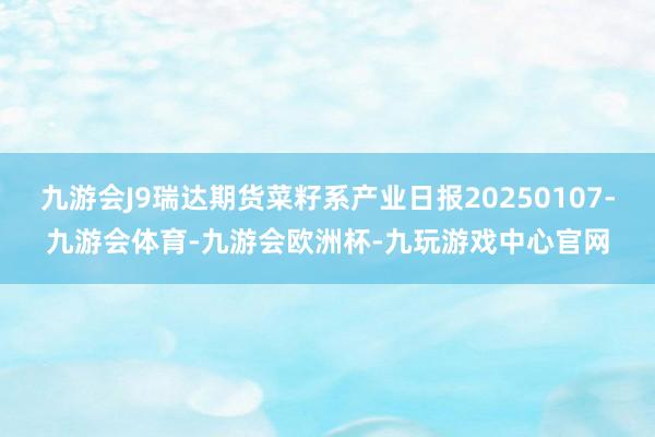 九游会J9瑞达期货菜籽系产业日报20250107-九游会体育-九游会欧洲杯-九玩游戏中心官网