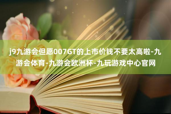 j9九游会但愿007GT的上市价钱不要太高啦-九游会体育-九游会欧洲杯-九玩游戏中心官网
