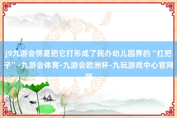 j9九游会愣是把它打形成了民办幼儿园界的“扛把子”-九游会体育-九游会欧洲杯-九玩游戏中心官网