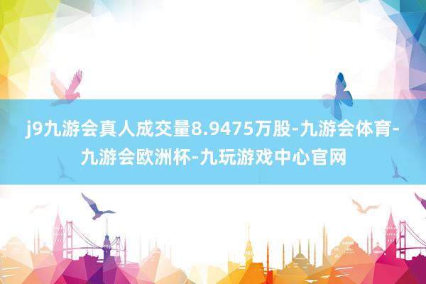 j9九游会真人成交量8.9475万股-九游会体育-九游会欧洲杯-九玩游戏中心官网