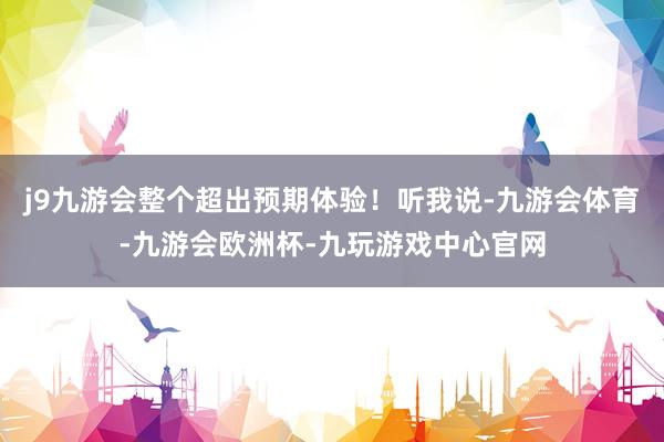 j9九游会整个超出预期体验！听我说-九游会体育-九游会欧洲杯-九玩游戏中心官网
