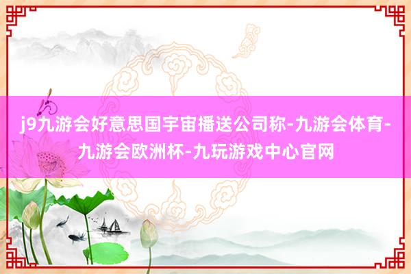 j9九游会好意思国宇宙播送公司称-九游会体育-九游会欧洲杯-九玩游戏中心官网