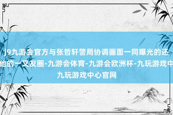 j9九游会官方与张哲轩警局协调画面一同曝光的还有怒骂他的一又友圈-九游会体育-九游会欧洲杯-九玩游戏中心官网