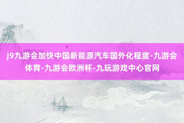 j9九游会加快中国新能源汽车国外化程度-九游会体育-九游会欧洲杯-九玩游戏中心官网
