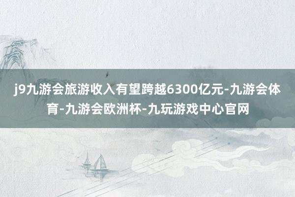 j9九游会旅游收入有望跨越6300亿元-九游会体育-九游会欧洲杯-九玩游戏中心官网