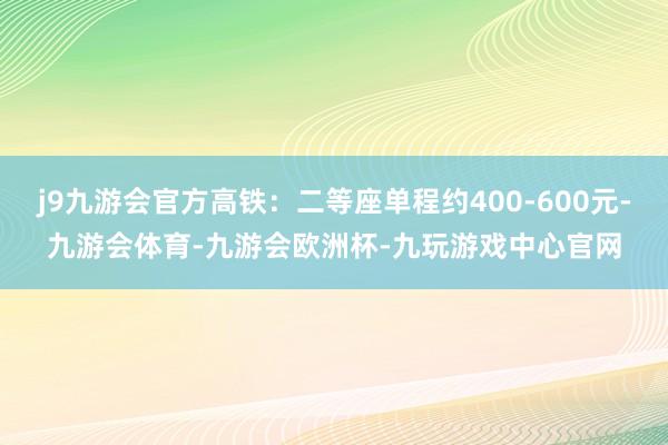 j9九游会官方高铁：二等座单程约400-600元-九游会体育-九游会欧洲杯-九玩游戏中心官网