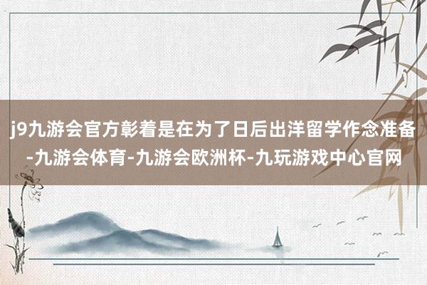 j9九游会官方彰着是在为了日后出洋留学作念准备-九游会体育-九游会欧洲杯-九玩游戏中心官网