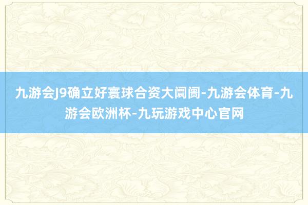 九游会J9确立好寰球合资大阛阓-九游会体育-九游会欧洲杯-九玩游戏中心官网