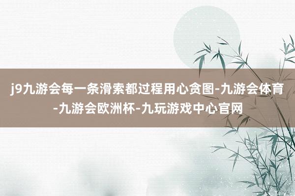 j9九游会每一条滑索都过程用心贪图-九游会体育-九游会欧洲杯-九玩游戏中心官网