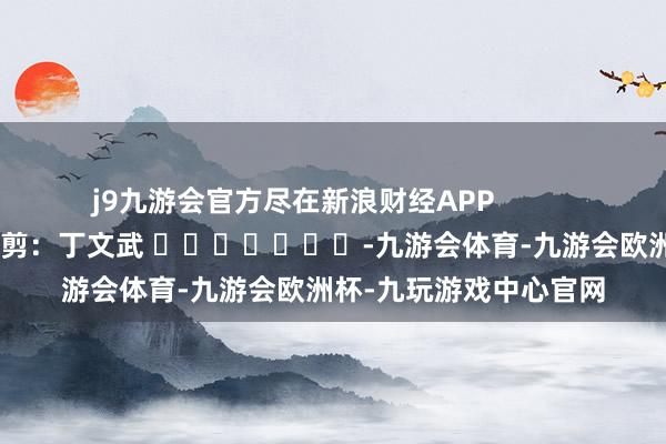 j9九游会官方尽在新浪财经APP            						累赘裁剪：丁文武 							-九游会体育-九游会欧洲杯-九玩游戏中心官网